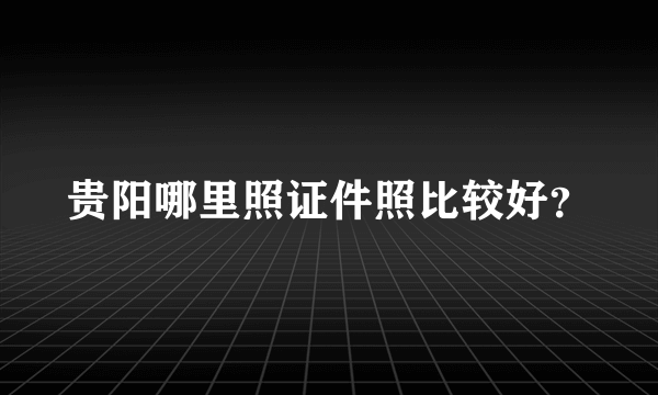 贵阳哪里照证件照比较好？