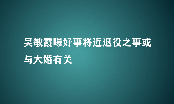 吴敏霞曝好事将近退役之事或与大婚有关