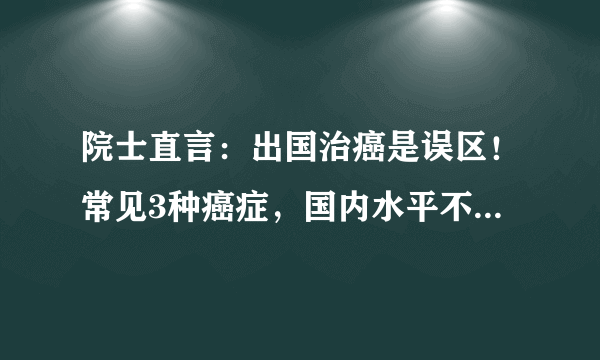 院士直言：出国治癌是误区！常见3种癌症，国内水平不比国外差