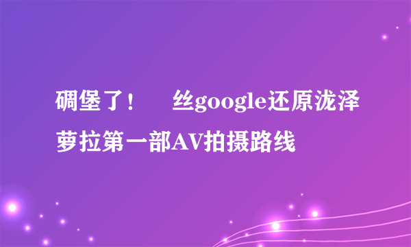 碉堡了！屌丝google还原泷泽萝拉第一部AV拍摄路线