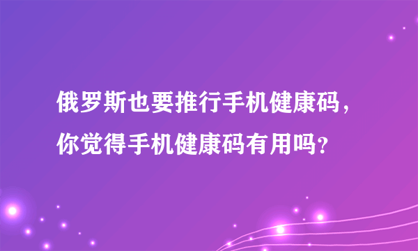 俄罗斯也要推行手机健康码，你觉得手机健康码有用吗？