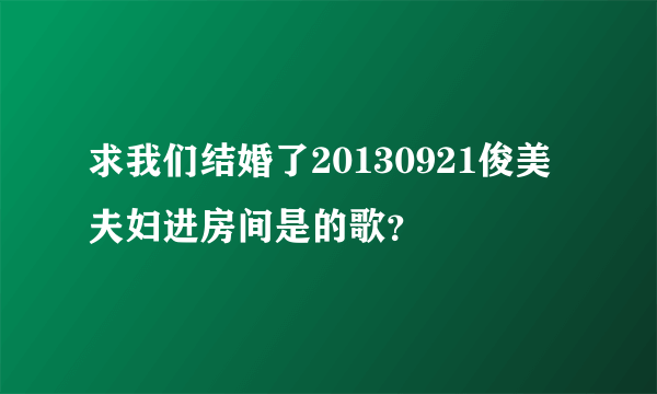 求我们结婚了20130921俊美夫妇进房间是的歌？