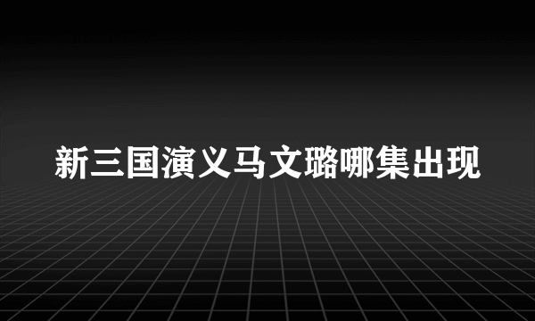 新三国演义马文璐哪集出现