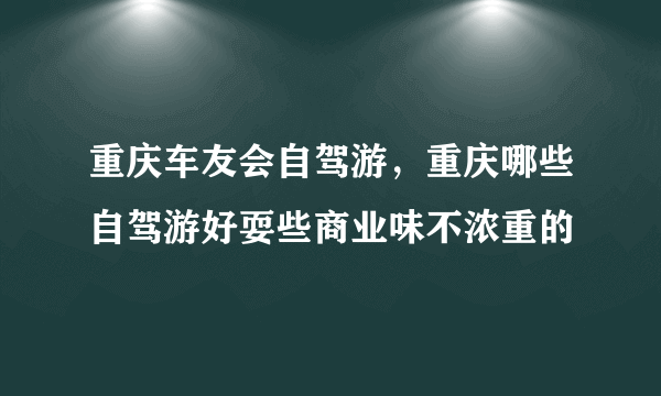 重庆车友会自驾游，重庆哪些自驾游好耍些商业味不浓重的