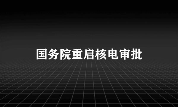 国务院重启核电审批