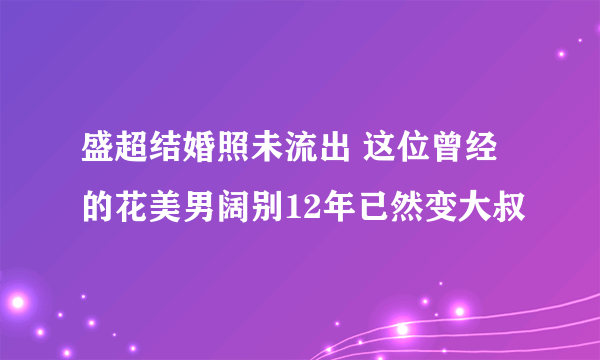 盛超结婚照未流出 这位曾经的花美男阔别12年已然变大叔