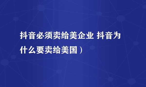 抖音必须卖给美企业 抖音为什么要卖给美国）