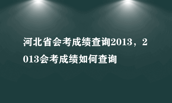 河北省会考成绩查询2013，2013会考成绩如何查询