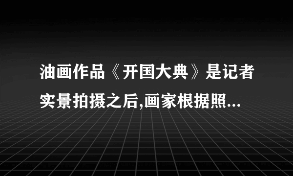 油画作品《开国大典》是记者实景拍摄之后,画家根据照片绘画而成的。（）