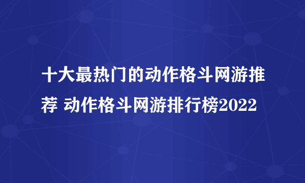 十大最热门的动作格斗网游推荐 动作格斗网游排行榜2022