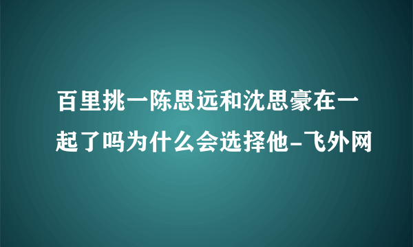 百里挑一陈思远和沈思豪在一起了吗为什么会选择他-飞外网