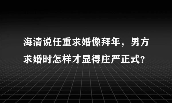 海清说任重求婚像拜年，男方求婚时怎样才显得庄严正式？