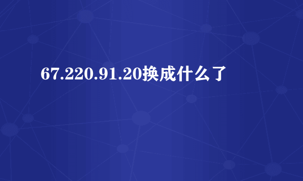 67.220.91.20换成什么了