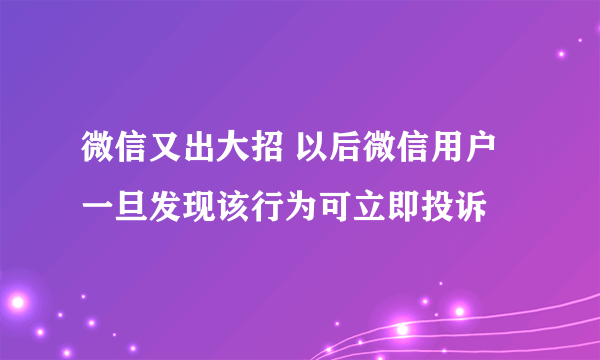 微信又出大招 以后微信用户一旦发现该行为可立即投诉