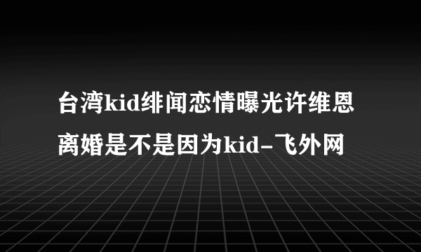 台湾kid绯闻恋情曝光许维恩离婚是不是因为kid-飞外网