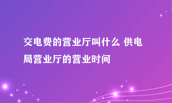 交电费的营业厅叫什么 供电局营业厅的营业时间