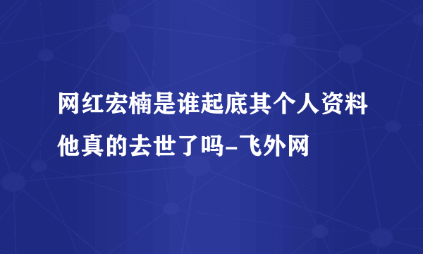 网红宏楠是谁起底其个人资料他真的去世了吗-飞外网