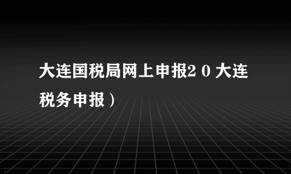 大连国税局网上申报2 0 大连税务申报）