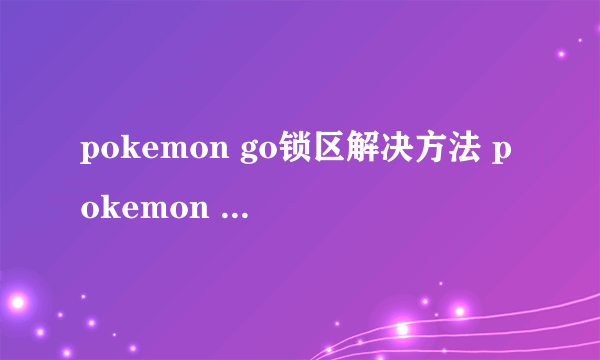 pokemon go锁区解决方法 pokemon go中国区怎么玩