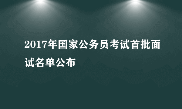 2017年国家公务员考试首批面试名单公布