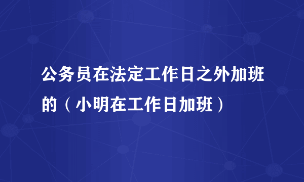 公务员在法定工作日之外加班的（小明在工作日加班）