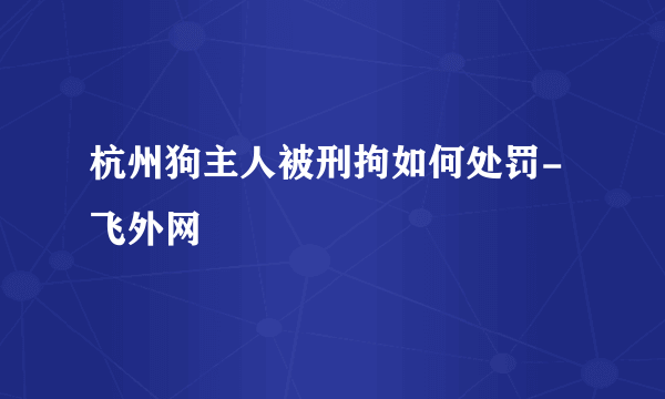 杭州狗主人被刑拘如何处罚-飞外网