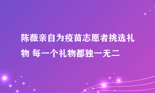 陈薇亲自为疫苗志愿者挑选礼物 每一个礼物都独一无二