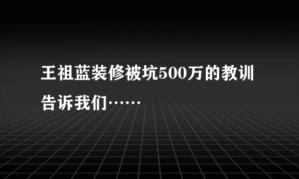 王祖蓝装修被坑500万的教训告诉我们……