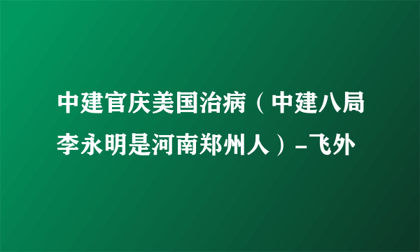 中建官庆美国治病（中建八局李永明是河南郑州人）-飞外