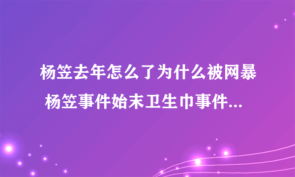 杨笠去年怎么了为什么被网暴 杨笠事件始末卫生巾事件前因后果