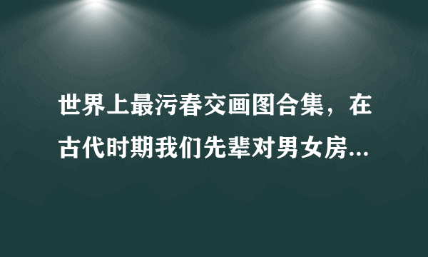 世界上最污春交画图合集，在古代时期我们先辈对男女房中术的研究是有着非常深的见解-飞外网