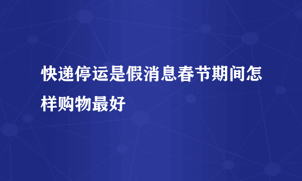 快递停运是假消息春节期间怎样购物最好