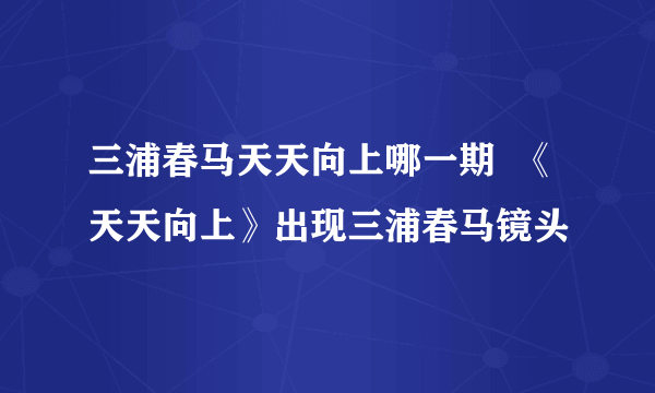 三浦春马天天向上哪一期  《天天向上》出现三浦春马镜头