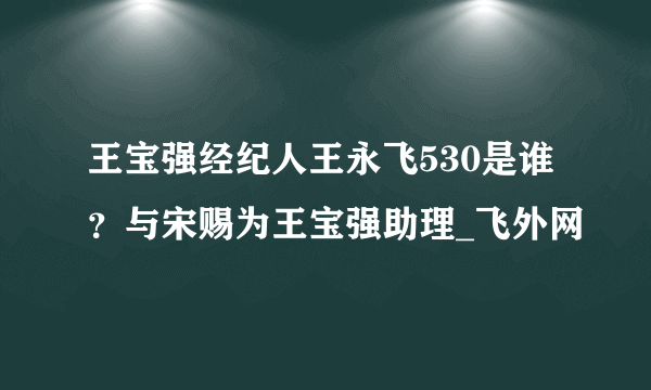 王宝强经纪人王永飞530是谁？与宋赐为王宝强助理_飞外网