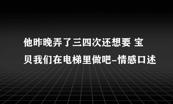 他昨晚弄了三四次还想要 宝贝我们在电梯里做吧-情感口述