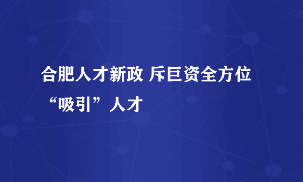 合肥人才新政 斥巨资全方位“吸引”人才