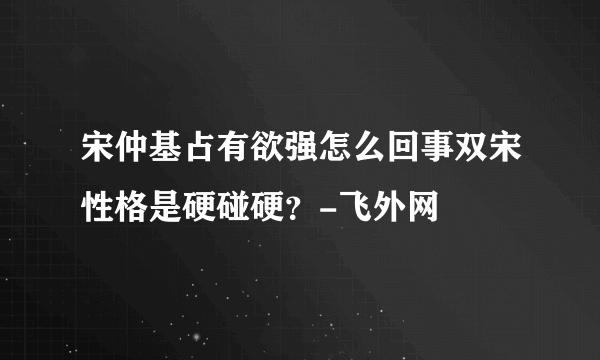 宋仲基占有欲强怎么回事双宋性格是硬碰硬？-飞外网