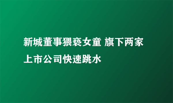 新城董事猥亵女童 旗下两家上市公司快速跳水