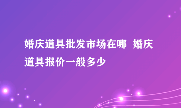 婚庆道具批发市场在哪  婚庆道具报价一般多少