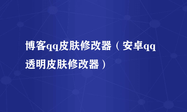 博客qq皮肤修改器（安卓qq透明皮肤修改器）