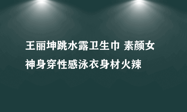 王丽坤跳水露卫生巾 素颜女神身穿性感泳衣身材火辣