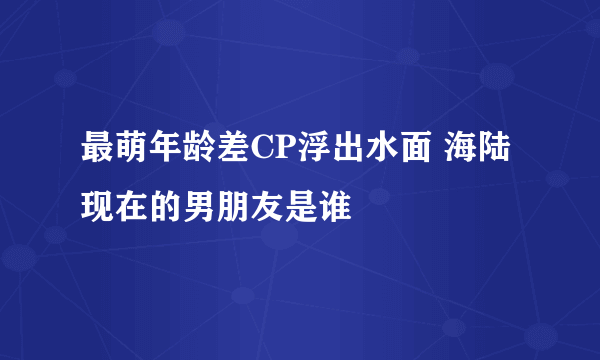 最萌年龄差CP浮出水面 海陆现在的男朋友是谁