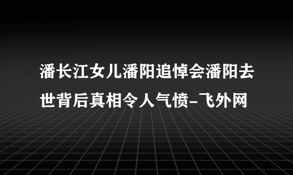 潘长江女儿潘阳追悼会潘阳去世背后真相令人气愤-飞外网