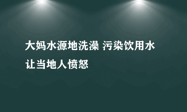 大妈水源地洗澡 污染饮用水让当地人愤怒