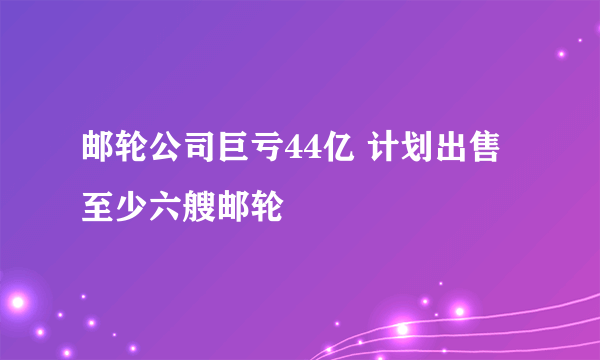 邮轮公司巨亏44亿 计划出售至少六艘邮轮