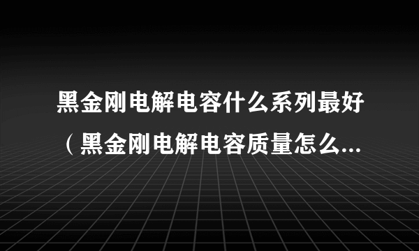 黑金刚电解电容什么系列最好（黑金刚电解电容质量怎么样好用吗？）