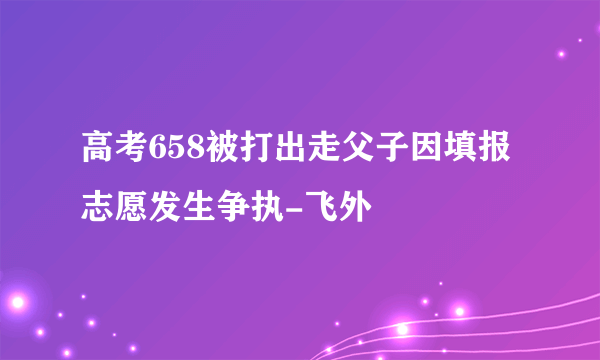 高考658被打出走父子因填报志愿发生争执-飞外