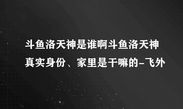 斗鱼洛天神是谁啊斗鱼洛天神真实身份、家里是干嘛的-飞外