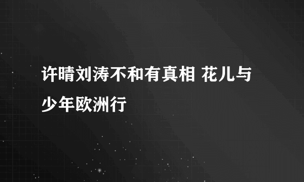 许晴刘涛不和有真相 花儿与少年欧洲行