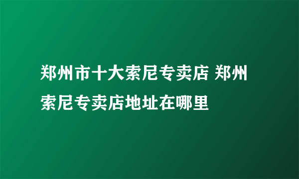 郑州市十大索尼专卖店 郑州索尼专卖店地址在哪里